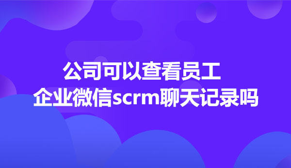 公司可以查看员工企业微信scrm聊天记录吗