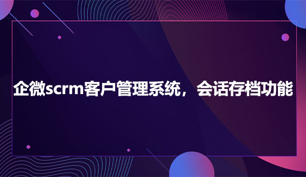 企微scrm客户管理系统，会话存档功能