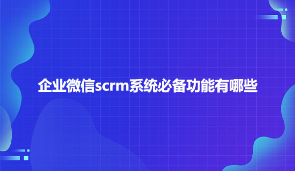 企业微信scrm系统必备功能有哪些