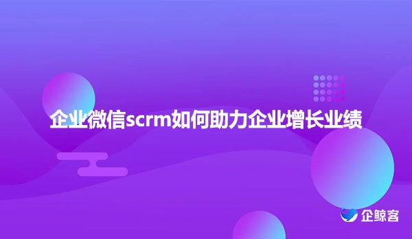 企业微信scrm如何助力企业增长业绩