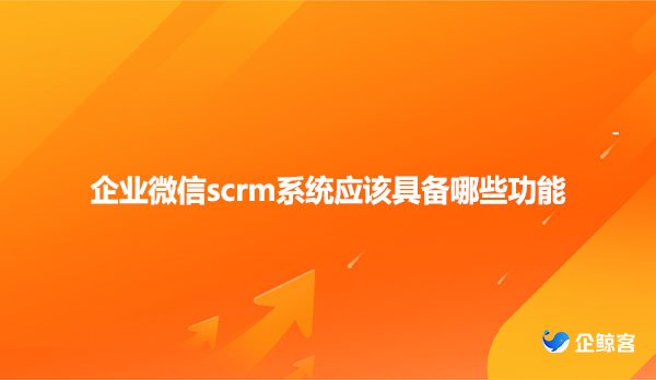 企业微信scrm系统应该具备哪些功能