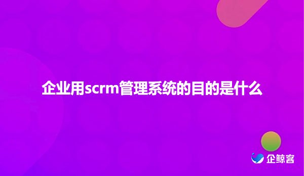企业用scrm管理系统的目的是什么