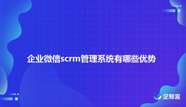 企业微信scrm管理系统优势有哪些