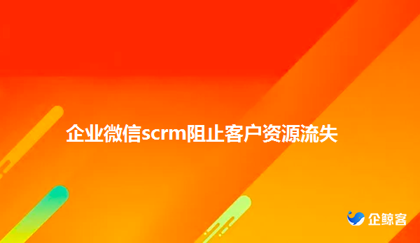 企业微信scrm如何防止客户资源流失