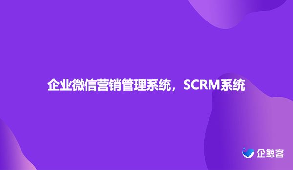 企业微信营销管理系统，SCRM系统
