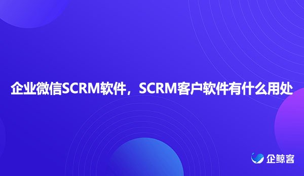 企业微信SCRM软件，SCRM客户软件有什么用处