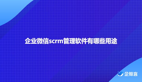 企业微信scrm管理软件有哪些用途