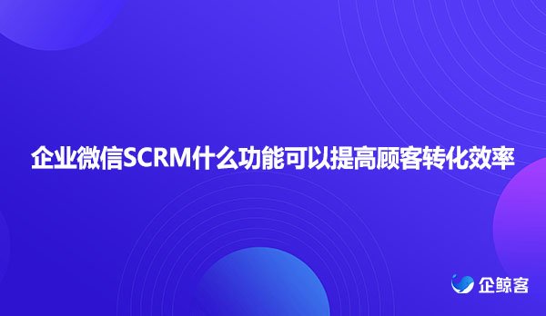 企业微信SCRM什么功能可以提高顾客转化效率