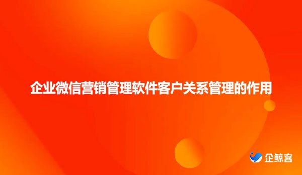 企业微信营销管理软件客户关系管理的作用