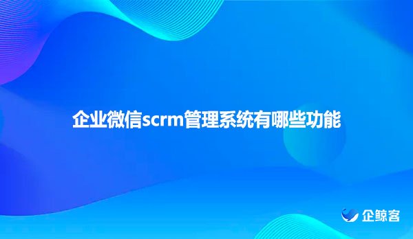 企业微信scrm管理系统有哪些功能？