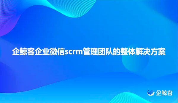 企鲸客企业微信scrm管理团队的整体解决方案