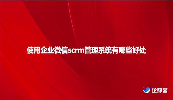 使用企业微信scrm管理系统有哪些好处