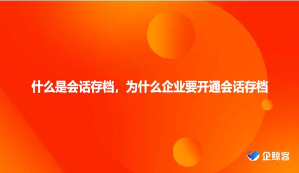 什么是会话存档，为什么企业要开通会话存档