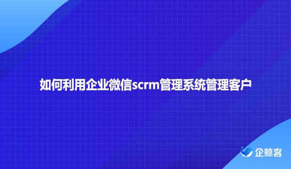 如何利用企业微信scrm管理系统管理客户？