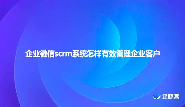 企业微信scrm系统怎样有效管理企业客户