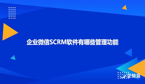 企业微信SCRM软件有哪些管理功能