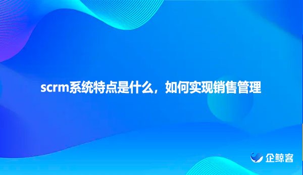 scrm系统特点是什么，如何实现销售管理