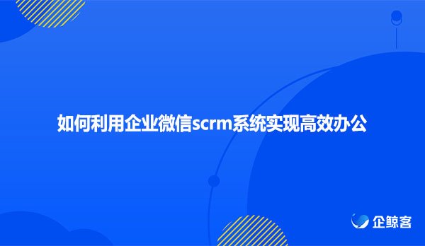 如何利用企业微信scrm系统实现 高效办公