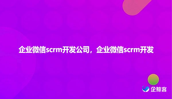 企业微信scrm开发公司,企业微信scrm开发