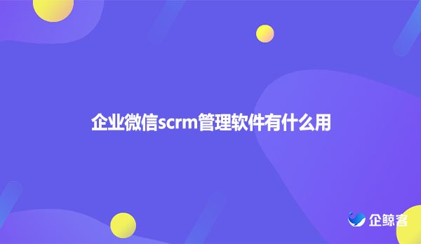 企业微信scrm管理软件有什么用