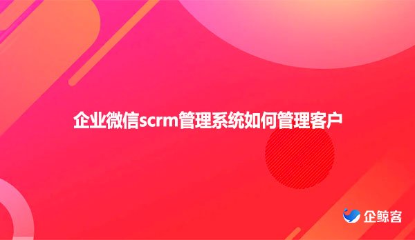 企业微信scrm管理系统如何管理客户