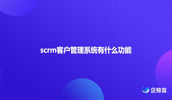 scrm客户管理系统有什么功能