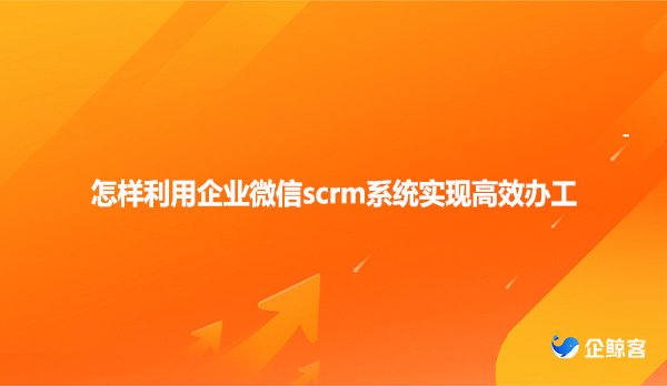 怎样利用企业微信scrm系统实现高效办工