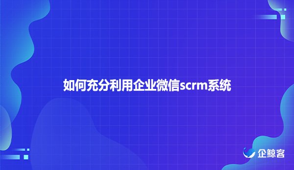 如何充分利用企业微信scrm系统？