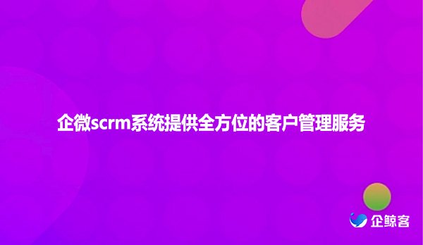 企微scrm系统提供全方位的客户管理服务