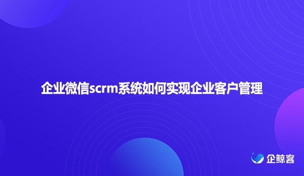 企业微信scrm系统如何实现企业客户管理