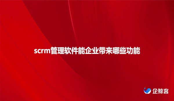scrm管理软件能企业带来哪些功能
