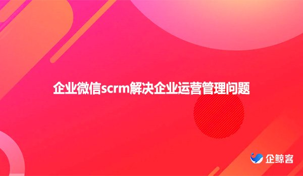 企业微信scrm解决企业运营管理问题