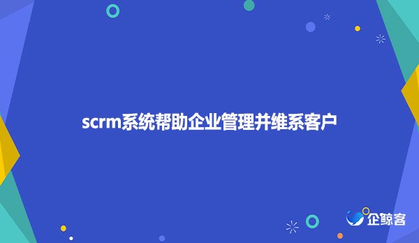 scrm系统帮助企业管理并维系客户