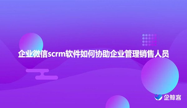 企业微信scrm软件如何协助企业管理销售人员