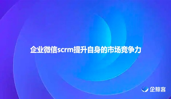 企业微信scrm提升自身的市场竞争力