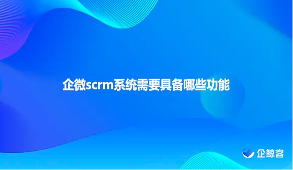 企微scrm系统需要具备哪些功能
