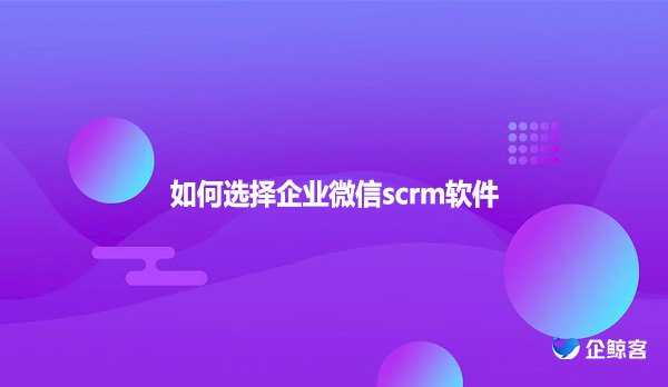 如何选择企业微信scrm软件
