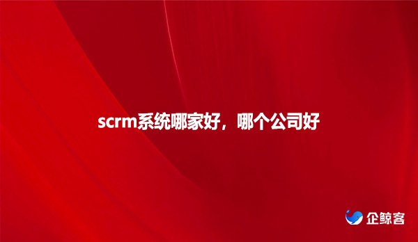 scrm系统哪家好，哪个公司好