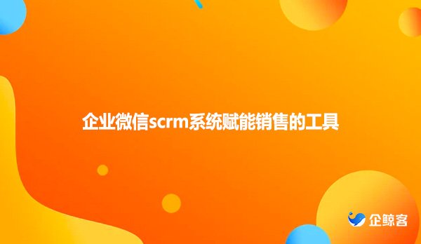 企业微信scrm系统赋能销售的工具