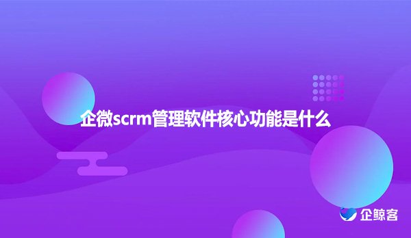 企微scrm管理软件核心功能是什么