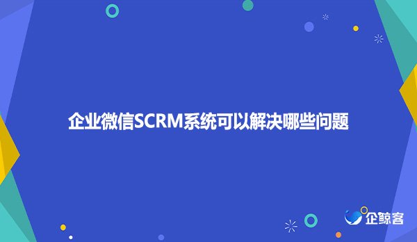 企业微信SCRM系统可以解决哪些问题
