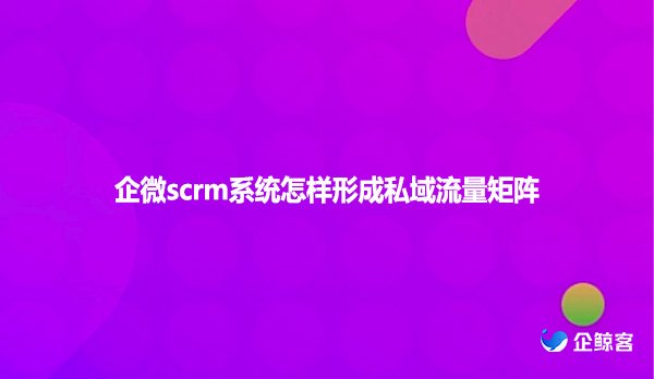 企微scrm系统怎样形成私域流量矩阵