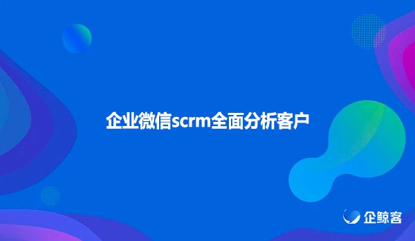 企业微信scrm全面分析客户