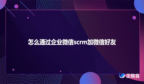 怎么通过企业微信scrm加微信好友