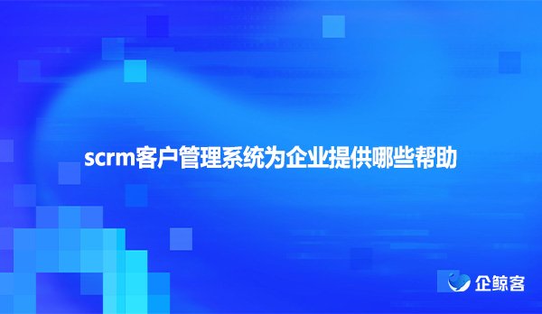 scrm客户管理系统为企业提供哪些帮助