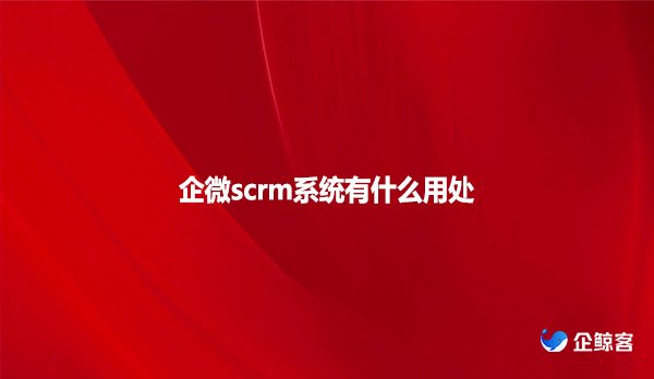 企微scrm系统有什么用处？