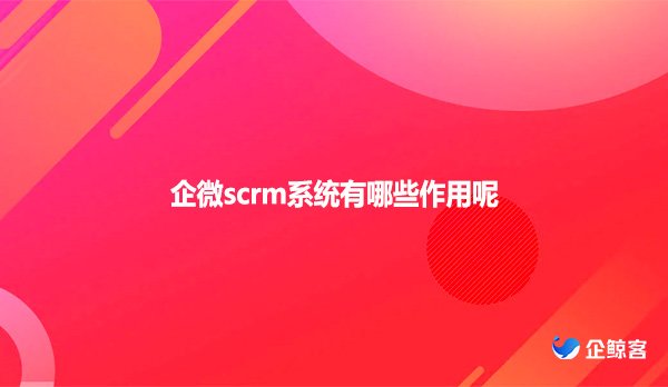 企微scrm系统有哪些作用呢？