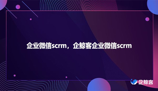 企业微信scrm，企鲸客企业微信scrm