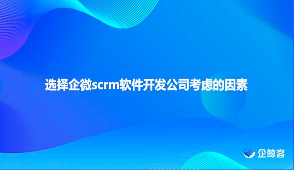 选择企微scrm软件开发公司考虑的因素