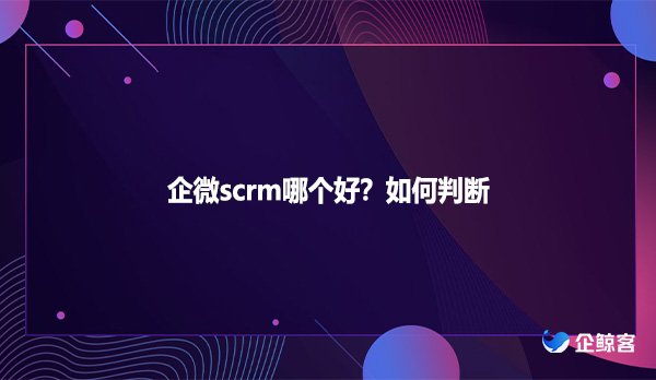 企微scrm哪个好？如何判断